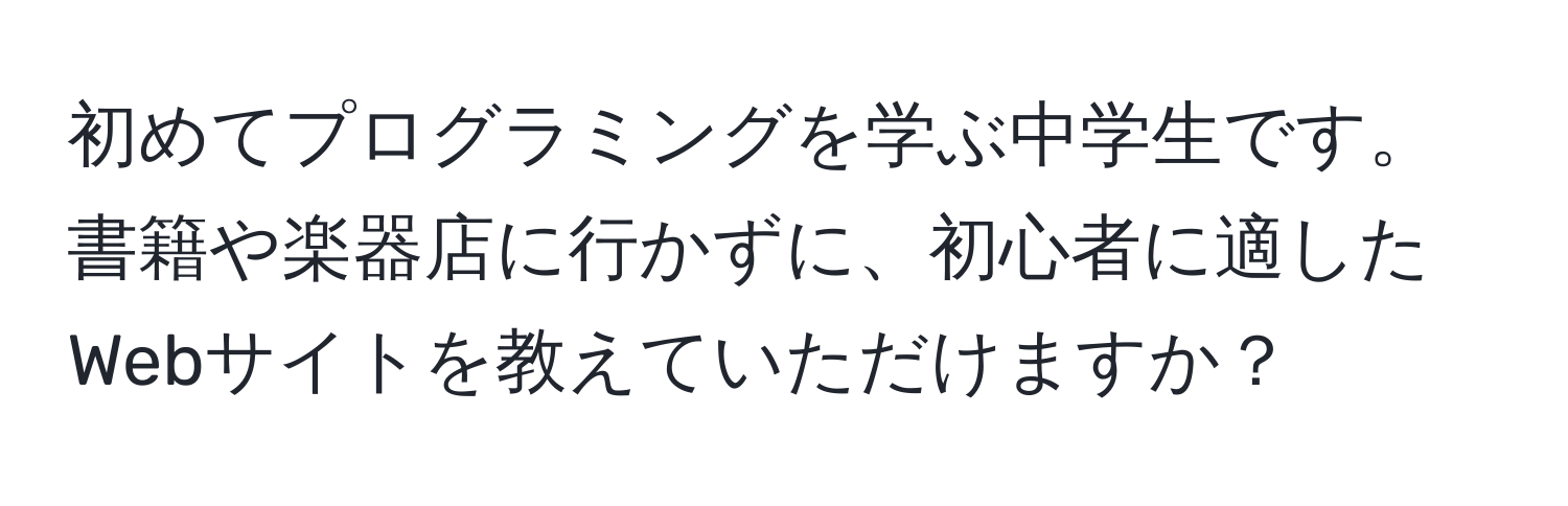 初めてプログラミングを学ぶ中学生です。書籍や楽器店に行かずに、初心者に適したWebサイトを教えていただけますか？