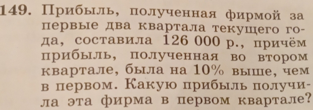 Прибьль, полученная фирмой за 
первые два квартала текушего го- 
да, составила 126 000 р., причём 
прибыль, полученная во втором 
квартале, была на 10% выше, чем 
в первом. Какую прибыль πполучи- 
ла эта фирма в первом квартале?