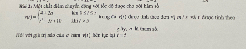 x-1 
Bài 2: Một chất điểm chuyển động với tốc độ được cho bởi hàm số 
khi 0≤ t≤ 5 v(t) được tính theo đơn vị m / s và t được tính theo
v(t)=beginarrayl 4+2a t^2-5t+10endarray. khi t>5
trong đó 
giây, à là tham 2x
Hỏi với giá trị nào của ā hàm v(t) liên tục tại t=5