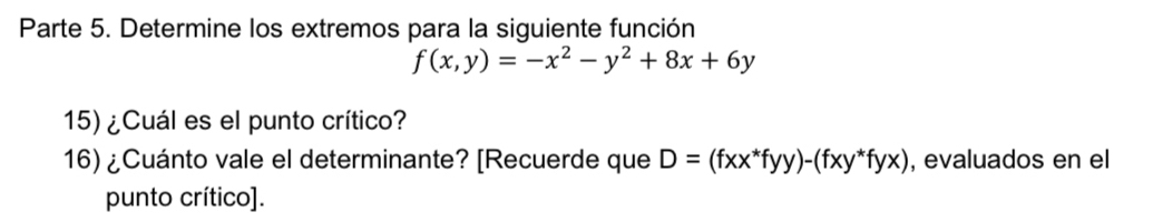 Parte 5. Determine los extremos para la siguiente función
f(x,y)=-x^2-y^2+8x+6y
15) ¿Cuál es el punto crítico?
16) ¿Cuánto vale el determinante? [Recuerde que D=(fxx^*fyy)-(fxy^*fyx) , evaluados en el
punto crítico].