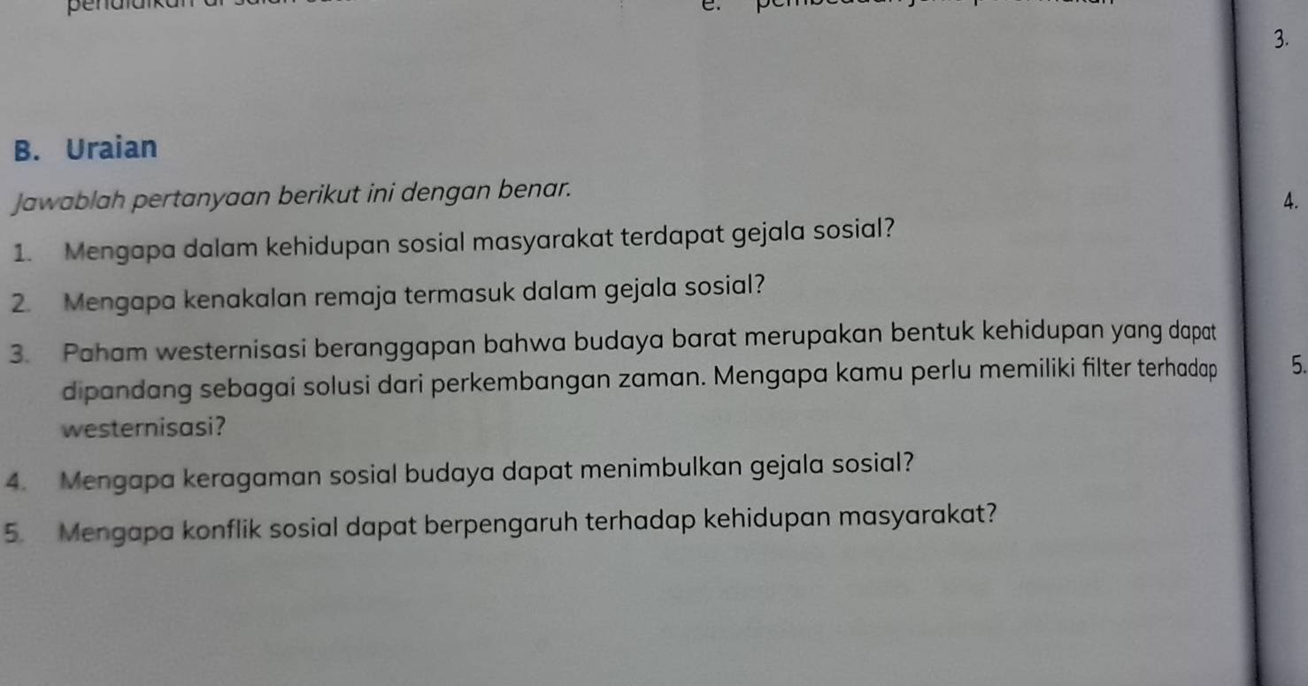 penaia e. 
3. 
B. Uraian 
Jawablah pertanyaan berikut ini dengan benar. 
4. 
1. Mengapa dalam kehidupan sosial masyarakat terdapat gejala sosial? 
2. Mengapa kenakalan remaja termasuk dalam gejala sosial? 
3. Paham westernisasi beranggapan bahwa budaya barat merupakan bentuk kehidupan yang dapat 
dipandang sebagai solusi dari perkembangan zaman. Mengapa kamu perlu memiliki filter terhadap 5. 
westernisasi? 
4. Mengapa keragaman sosial budaya dapat menimbulkan gejala sosial? 
5. Mengapa konflik sosial dapat berpengaruh terhadap kehidupan masyarakat?