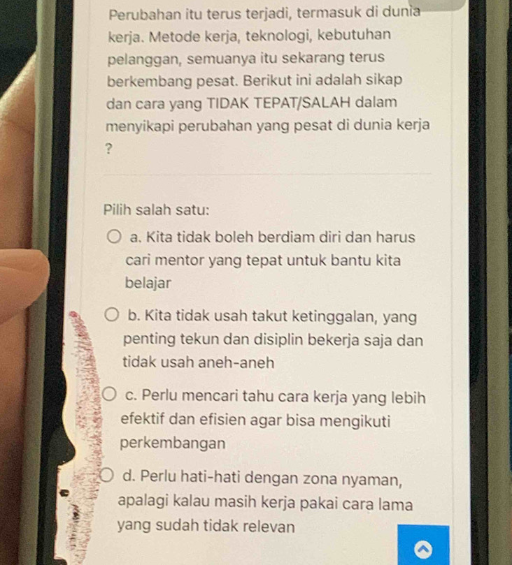 Perubahan itu terus terjadi, termasuk di dunia
kerja. Metode kerja, teknologi, kebutuhan
pelanggan, semuanya itu sekarang terus
berkembang pesat. Berikut ini adalah sikap
dan cara yang TIDAK TEPAT/SALAH dalam
menyikapi perubahan yang pesat di dunia kerja
?
Pilih salah satu:
a. Kita tidak boleh berdiam diri dan harus
cari mentor yang tepat untuk bantu kita
belajar
b. Kita tidak usah takut ketinggalan, yang
penting tekun dan disiplin bekerja saja dan
tidak usah aneh-aneh
c. Perlu mencari tahu cara kerja yang lebih
efektif dan efisien agar bisa mengikuti
perkembangan
d. Perlu hati-hati dengan zona nyaman,
apalagi kalau masih kerja pakai cara lama
yang sudah tidak relevan