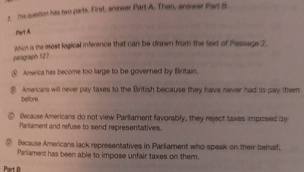 This question has two parts. First, answer Part A. Then, answer Parl B
Part A
Which is the most logical inference that can be drawn from the text of Passage 2
paragraph 12?
④ America has become too large to be governed by Britain.
⑥ Americans will never pay taxes to the British because they have never had to pay them
before.
@ Because Americans do not view Parliament favorably, they reject taxes imposed by
Parliament and refuse to send representatives.
Because Americans lack representatives in Parliament who speak on their beitalf.
Parliament has been able to impose unfair taxes on them.
Part B