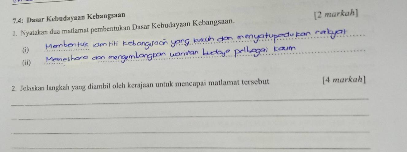 7.4: Dasar Kebudayaan Kebangsaan 
1. Nyatakan dua matlamat pembentukan Dasar Kebudayaan Kebangsaan. [2 markah] 
_ 
(i) 
_ 
(ii) 
2. Jelaskan langkah yang diambil olch kerajaan untuk mencapai matlamat tersebut [4 markah] 
_ 
_ 
_ 
_