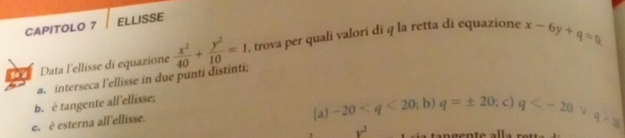 CAPITOLO 7 ELLISSE
140 Data l'ellisse di equazione  x^2/40 + y^2/10 =1 , trova per quali valori di q la retta di equazione x-6y+q=0
a. interseca l’ellisse in due punti distinti;
b. è tangente all'ellisse;
c. è esterna all'ellisse. a) -20 q=± 20; c) q
y^2
q>y