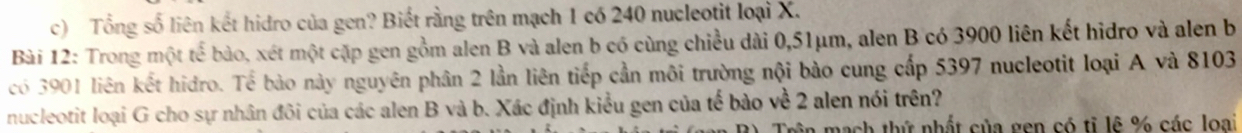 Tổng số liên kết hidro của gen? Biết rằng trên mạch 1 có 240 nucleotit loại X. 
Bài 12: Trong một tế bào, xét một cặp gen gồm alen B và alen b có cùng chiều dài 0,51μm, alen B có 3900 liên kết hidro và alen b 
có 3901 liên kết hidro. Tể bào này nguyên phân 2 lần liên tiếp cần môi trường nội bào cung cấp 5397 nucleotit loại A và 8103
nucleotit loại G cho sự nhân đôi của các alen B và b. Xác định kiểu gen của tế bào về 2 alen nói trên? 
mạch thứ nhất của gen có tỉ lê % các loại