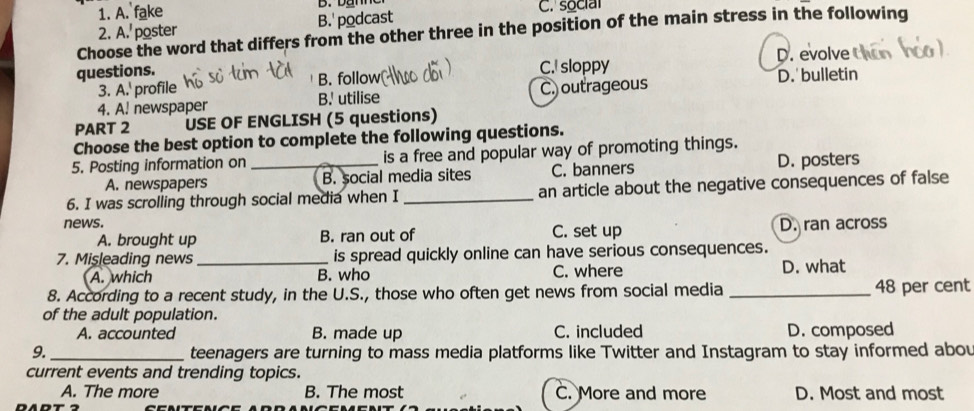 1. A. fake D. Damo C. social
2. A.' poster B. podcast
Choose the word that differs from the other three in the position of the main stress in the following
questions. C. sloppy D. evolve
?. ^^circ  profile B. follow D. bulletin
4. A. newspaper B.' utilise C.) outrageous
PART 2 USE OF ENGLISH (5 questions)
Choose the best option to complete the following questions.
5. Posting information on _is a free and popular way of promoting things.
A. newspapers B. social media sites C. banners D. posters
6. I was scrolling through social media when I _an article about the negative consequences of false
news. C. set up D. ran across
A. brought up B. ran out of
7. Mişleading news_ is spread quickly online can have serious consequences.
A. which B. who C. where D. what
8. According to a recent study, in the U.S., those who often get news from social media _ 48 per cent
of the adult population.
A. accounted B. made up C. included D. composed
9. _teenagers are turning to mass media platforms like Twitter and Instagram to stay informed abou
current events and trending topics.
A. The more B. The most C. More and more D. Most and most