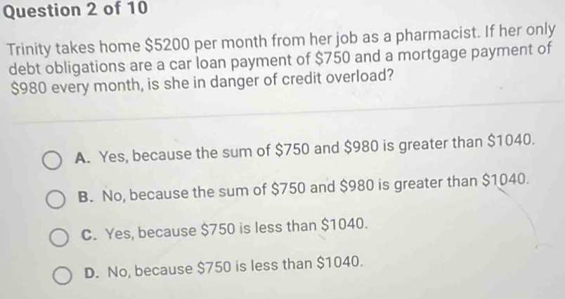 Trinity takes home $5200 per month from her job as a pharmacist. If her only
debt obligations are a car loan payment of $750 and a mortgage payment of
$980 every month, is she in danger of credit overload?
A. Yes, because the sum of $750 and $980 is greater than $1040.
B. No, because the sum of $750 and $980 is greater than $1040.
C. Yes, because $750 is less than $1040.
D. No, because $750 is less than $1040.