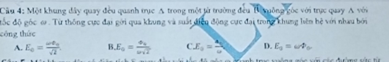 Cầu 4: Một khung dây quay đều quanh trục A trong một từ trường đều B yuồng gốc với trực quay A với
đốc độ góc ω. Từ thông cực đại gới qua khung và suất điện động cực đại trong khung liên hệ với nhau bởi
công thức
B.
C.
D.
A. E_0=frac omega varphi _0sqrt(2). E_0=frac varphi _aomega sqrt(2) E_0=frac aaa E_0=omega varPhi _0. 
ác x n các đường sức từ
