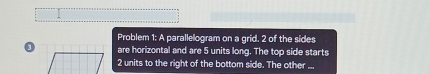 Problem 1: A parallelogram on a grid. 2 of the sides 
are horizontal and are 5 units long. The top side starts
2 units to the right of the bottom side. The other .