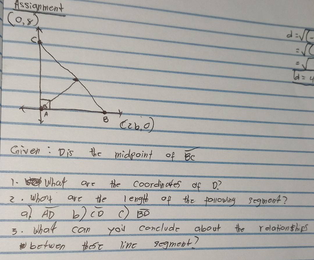 Assignment
(0,8)
C
d=sqrt((-)
=sqrt(()
=sqrt()
boxed d=4
A 
B (2b,0)
Given: Dis the midpoint of overline BC
1. What are the coordinates of o? 
2. What are the length of the following segment? 
al overline AD b) overline CD overline BD
3. What can you conclude about the rolationships 
betwen thoe line segment?