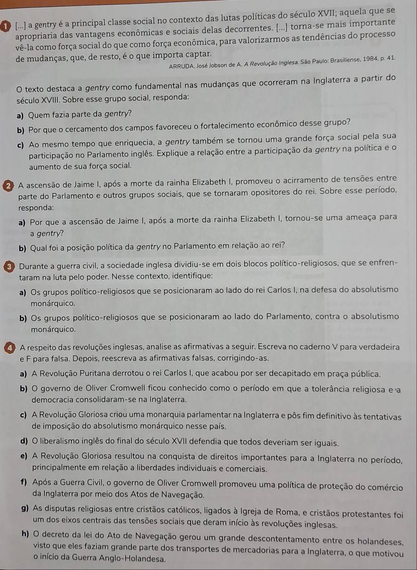 [...] a gentry é a principal classe social no contexto das lutas políticas do século XVII; aquela que se
apropriaria das vantagens econômicas e sociais delas decorrentes. [...] torna-se mais importante
vê-la como força social do que como força econômica, para valorizarmos as tendências do processo
de mudanças, que, de resto, é o que importa captar.
ARRUDA, José Jobson de A. A Revolução Inglesa. São Paulo: Brasiliense, 1984, p. 41.
O texto destaca a gentry como fundamental nas mudanças que ocorreram na Inglaterra a partir do
século XVIII. Sobre esse grupo social, responda:
a) Quem fazia parte da gentry?
b) Por que o cercamento dos campos favoreceu o fortalecimento econômico desse grupo?
c) Ao mesmo tempo que enriquecia, a gentry também se tornou uma grande força social pela sua
participação no Parlamento inglês. Explique a relação entre a participação da gentry na política e o
aumento de sua força social.
2 A ascensão de Jaime I, após a morte da rainha Elizabeth I, promoveu o acirramento de tensões entre
parte do Parlamento e outros grupos sociais, que se tornaram opositores do rei. Sobre esse período,
responda:
a) Por que a ascensão de Jaime I, após a morte da rainha Elizabeth I, tornou-se uma ameaça para
a gentry?
b) Qual foi a posição política da gentry no Parlamento em relação ao rei?
Durante a guerra civil, a sociedade inglesa dividiu-se em dois blocos político-religiosos, que se enfren-
taram na luta pelo poder. Nesse contexto, identifique:
a) Os grupos político-religiosos que se posicionaram ao lado do rei Carlos I, na defesa do absolutismo
monárquico.
b) Os grupos político-religiosos que se posicionaram ao lado do Parlamento, contra o absolutismo
monárquico.
2 A respeito das revoluções inglesas, analise as afirmativas a seguir. Escreva no caderno V para verdadeira
e F para falsa. Depois, reescreva as afirmativas falsas, corrigindo-as.
a) A Revolução Puritana derrotou o rei Carlos I, que acabou por ser decapitado em praça pública.
b) O governo de Oliver Cromwell ficou conhecido como o período em que a tolerância religiosa e a
democracia consolidaram-se na Inglaterra.
c) A Revolução Gloriosa criou uma monarquia parlamentar na Inglaterra e pôs fim definitivo às tentativas
de imposição do absolutismo monárquico nesse país.
d) O liberalismo inglês do final do século XVII defendia que todos deveriam ser iguais.
e) A Revolução Gloriosa resultou na conquista de direitos importantes para a Inglaterra no período,
principalmente em relação a liberdades individuais e comerciais.
f) Após a Guerra Civil, o governo de Oliver Cromwell promoveu uma política de proteção do comércio
da Inglaterra por meio dos Atos de Navegação.
g) As disputas religiosas entre cristãos católicos, ligados à Igreja de Roma, e cristãos protestantes foi
um dos eixos centrais das tensões sociais que deram início às revoluções inglesas.
h) O decreto da lei do Ato de Navegação gerou um grande descontentamento entre os holandeses.
visto que eles faziam grande parte dos transportes de mercadorias para a Inglaterra, o que motivou
o início da Guerra Anglo-Holandesa.