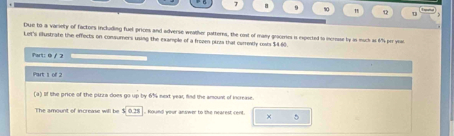 7 8 9 10 1 12 13 Espeña 
) 
Due to a variety of factors including fuel prices and adverse weather patterns, the cost of many groceries is expected to increase by as much as 6% per year. 
Let's illustrate the effects on consumers using the example of a frozen pizza that currently costs $4.60. 
Part: 0 / 2 
Part 1 of 2 
(a) If the price of the pizza does go up by 6% next year, find the amount of increase. 
The amount of increase will be $ 0.28. Round your answer to the nearest cent. ×