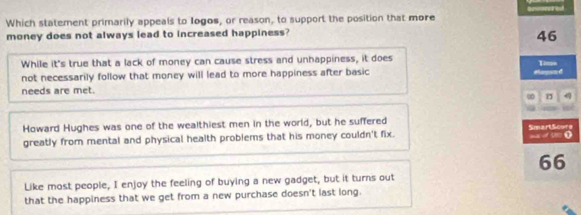 Which statement primarily appeals to Iogos, or reason, to support the position that more
money does not always lead to increased happiness?
46
While it's true that a lack of money can cause stress and unhappiness, it does Time
not necessarily follow that money will lead to more happiness after basic Mapsud
needs are met.
u
Howard Hughes was one of the wealthiest men in the world, but he suffered SmartScore
greatly from mental and physical health problems that his money couldn't fix.
66
Like most people, I enjoy the feeling of buying a new gadget, but it turns out
that the happiness that we get from a new purchase doesn't last long.