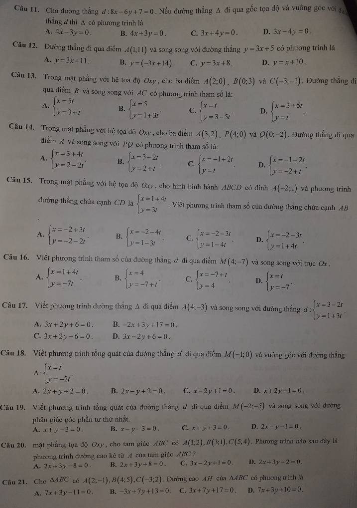 Cho đường thẳng d:8x-6y+7=0. Nếu đường thẳng Δ đi qua gốc tọa độ và vuông góc với đự
thẳng d thì A có phương trình là
A. 4x-3y=0. B. 4x+3y=0. C. 3x+4y=0. D. 3x-4y=0.
Câu 12. Đường thắng đi qua điểm A(1;11) và song song với đường thẳng y=3x+5 có phương trình là
A. y=3x+11. B. y=(-3x+14). C. y=3x+8. D. y=x+10.
Câu 13. Trong mặt phẳng với hệ tọa độ Oxy, cho ba điểm A(2;0),B(0;3) và C(-3;-1). Đường thắng đi
qua điểm B và song song với AC có phương trình tham số là:
A. beginarrayl x=5t y=3+tendarray. . B. beginarrayl x=5 y=1+3tendarray. . C. beginarrayl x=t y=3-5tendarray. . D. beginarrayl x=3+5t y=tendarray. .
Câu 14. Trong mặt phẳng với hệ tọa độ Oxy , cho ba điểm A(3;2),P(4;0) và Q(0;-2). Đường thắng đi qua
điểm A và song song với PQ có phương trình tham số là:
A. beginarrayl x=3+4t y=2-2tendarray. . B. beginarrayl x=3-2t y=2+tendarray. . C. beginarrayl x=-1+2t y=tendarray. . D. beginarrayl x=-1+2t y=-2+tendarray. .
Câu 15. Trong mặt phẳng với hệ tọa độ Oxy, cho hình bình hành ABCD có đinh A(-2;1) và phương trình
đường thẳng chứa cạnh CD là beginarrayl x=1+4t y=3tendarray.. Viết phương trình tham số của đường thẳng chứa cạnh AB
A. beginarrayl x=-2+3t y=-2-2tendarray. . B. beginarrayl x=-2-4t y=1-3tendarray. C. beginarrayl x=-2-3t y=1-4tendarray. . D. beginarrayl x=-2-3t y=1+4tendarray. .
Câu 16. Viết phương trình tham số của đường thẳng đ đi qua điểm M(4;-7) và song song với trục Ox .
A. beginarrayl x=1+4t y=-7tendarray. B. beginarrayl x=4 y=-7+tendarray. . C. beginarrayl x=-7+t y=4endarray. . D. beginarrayl x=t y=-7endarray. .
Câu 17. Viết phương trình đường thẳng A đi qua điểm A(4;-3) và song song với đường thẳng đ : :beginarrayl x=3-2t y=1+3tendarray. .
A. 3x+2y+6=0. B. -2x+3y+17=0.
C. 3x+2y-6=0. D. 3x-2y+6=0.
Câu 18. Viết phương trình tổng quát của đường thẳng ơ đi qua điểm M(-1;0) và vuông góc với đường thắng^(beginarray)l x=t y=-2tendarray. .
A. 2x+y+2=0. B. 2x-y+2=0. C. x-2y+1=0. D. x+2y+1=0.
Câu 19. Viết phương trình tổng quát của đường thẳng ơ đi qua điểm M(-2;-5) và song song với đường
phân giác góc phần tư thứ nhất.
A. x+y-3=0. B. x-y-3=0. C. x+y+3=0. D. 2x-y-1=0.
Câu 20. mặt phẳng tọa độ Oxy, cho tam giác ABC có A(1;2),B(3;1),C(5;4). Phương trình nào sau đây là
phương trình đường cao kè từ A của tam giác ABC ?
A. 2x+3y-8=0 B. 2x+3y+8=0. C. 3x-2y+1=0. D. 2x+3y-2=0.
Câu 21. Cho △ ABC có A(2;-1),B(4;5),C(-3;2) Đường cao AH của △ ABC có phương trình là
A. 7x+3y-11=0. B. -3x+7y+13=0 C. 3x+7y+17=0. D. 7x+3y+10=0.