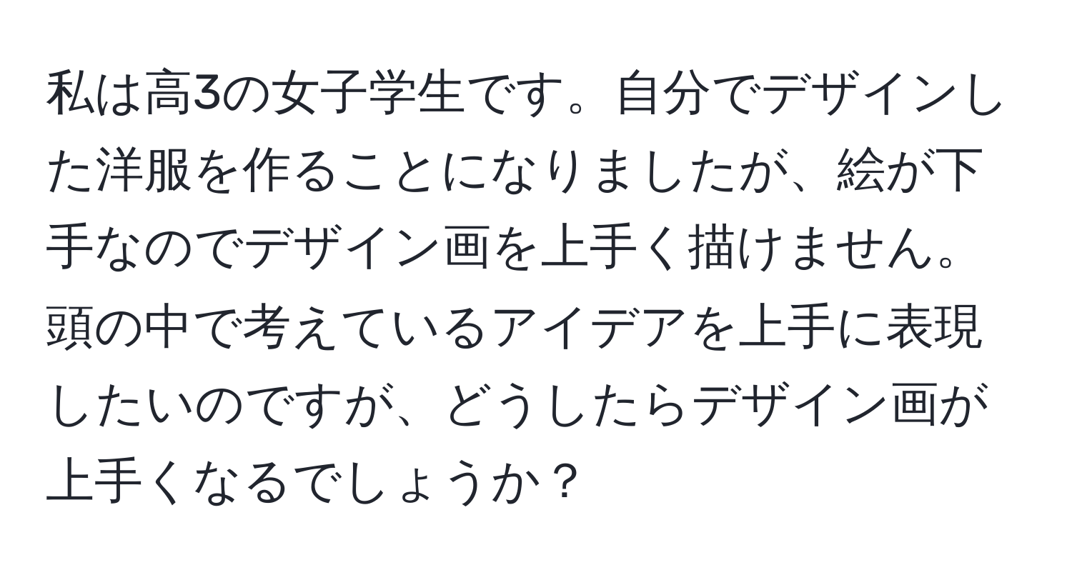 私は高3の女子学生です。自分でデザインした洋服を作ることになりましたが、絵が下手なのでデザイン画を上手く描けません。頭の中で考えているアイデアを上手に表現したいのですが、どうしたらデザイン画が上手くなるでしょうか？