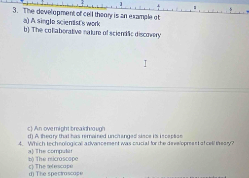 2 3 4 5
3. The development of cell theory is an example of:
a) A single scientist's work
b) The collaborative nature of scientific discovery
c) An overnight breakthrough
d) A theory that has remained unchanged since its inception
4. Which technological advancement was crucial for the development of cell theory?
a) The computer
b) The microscope
c) The telescope
d) The spectroscope