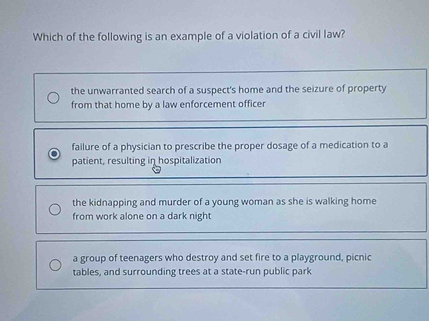 Which of the following is an example of a violation of a civil law?
the unwarranted search of a suspect's home and the seizure of property
from that home by a law enforcement officer
failure of a physician to prescribe the proper dosage of a medication to a
patient, resulting in hospitalization
the kidnapping and murder of a young woman as she is walking home
from work alone on a dark night
a group of teenagers who destroy and set fire to a playground, picnic
tables, and surrounding trees at a state-run public park