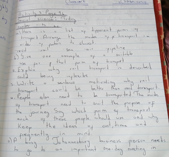 Classoor l 8(x+be, 2024 
shls 
Activity 3: Page 9u 
buy Social sciences: Today 
number to be 
0) Here 1s a list of different forms of 
ents transport. Arrunge the modes of transpost in 
or dei of fashers to slowest. 
readrail seaair pipeline 
6) give one example of a suitable 
use for that form of transporf 
2. Explain why rail tramsport is descrbed 
could being inlexibe 
3. Write a sentence motivating why rail 
fransport could be better then road fromsport. 
4. People also need to be transported. The mode 
of fransport need to suit the plrpose of 
the journey. Say which porm of tronsport 
each of these people should use and why 
Keep 
the ideas of cost, time and 
frequently. in mind 
)P busy 
Jo honnesbury business person needs 
to go to an important one-day meeting in