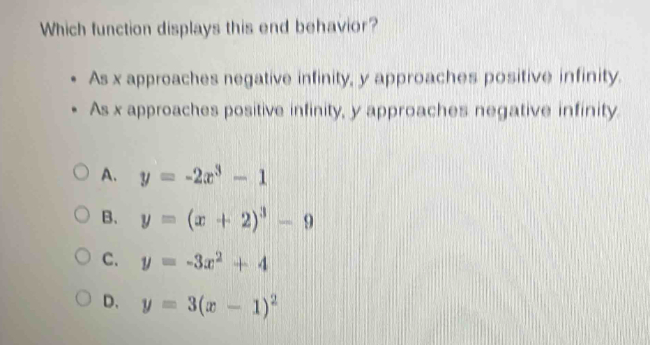 Which function displays this end behavior?
As x approaches negative infinity, y approaches positive infinity.
As x approaches positive infinity, y approaches negative infinity.
A. y=-2x^3-1
B. y=(x+2)^3-9
C. y=-3x^2+4
D. y=3(x-1)^2