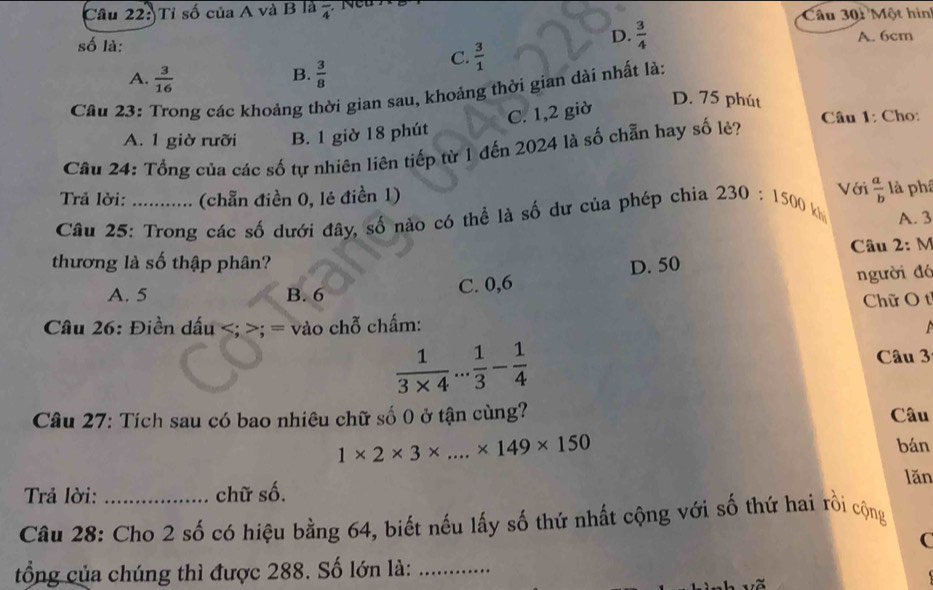 Tỉ số của A và B là frac 4
Câu 301 Một hìn
D.  3/4 
số là: A. 6cm
C.  3/1 
B.
A.  3/16   3/8 
Câu 23: Trong các khoảng thời gian sau, khoảng thời gian dài nhất là:
C. 1,2 giờ
D. 75 phút
A. 1 giờ rưỡi B. 1 giờ 18 phút Câu 1: Cho:
Câu 24: Tổng của các số tự nhiên liên tiếp từ 1 đến 2024 là số chẵn hay số lẻ?
Với  a/b 
Trả lời: (chẵn điền 0, lẻ điền 1) là phá
Câu 25: Trong các số dưới đây, số nào có thể là số dư của phép chia 230:1500 kh A. 3
thương là số thập phân? D. 50 Câu 2: M
A. 5 B. 6 người đó
C. 0,6
Chữ O tỉ
Câu 26: Điền dấu ; = vào chỗ chấm:
 1/3* 4 ... 1/3 - 1/4  Câu 3
Câu 27: Tích sau có bao nhiêu chữ số 0 ở tận cùng? Câu
1* 2* 3* ...* 149* 150
bán
lăn
Trả lời: chữ số.
Câu 28: Cho 2 số có hiệu bằng 64, biết nếu lấy số thứ nhất cộng với số thứ hai rồi cộng
C
tổng của chúng thì được 288. Số lớn là:_