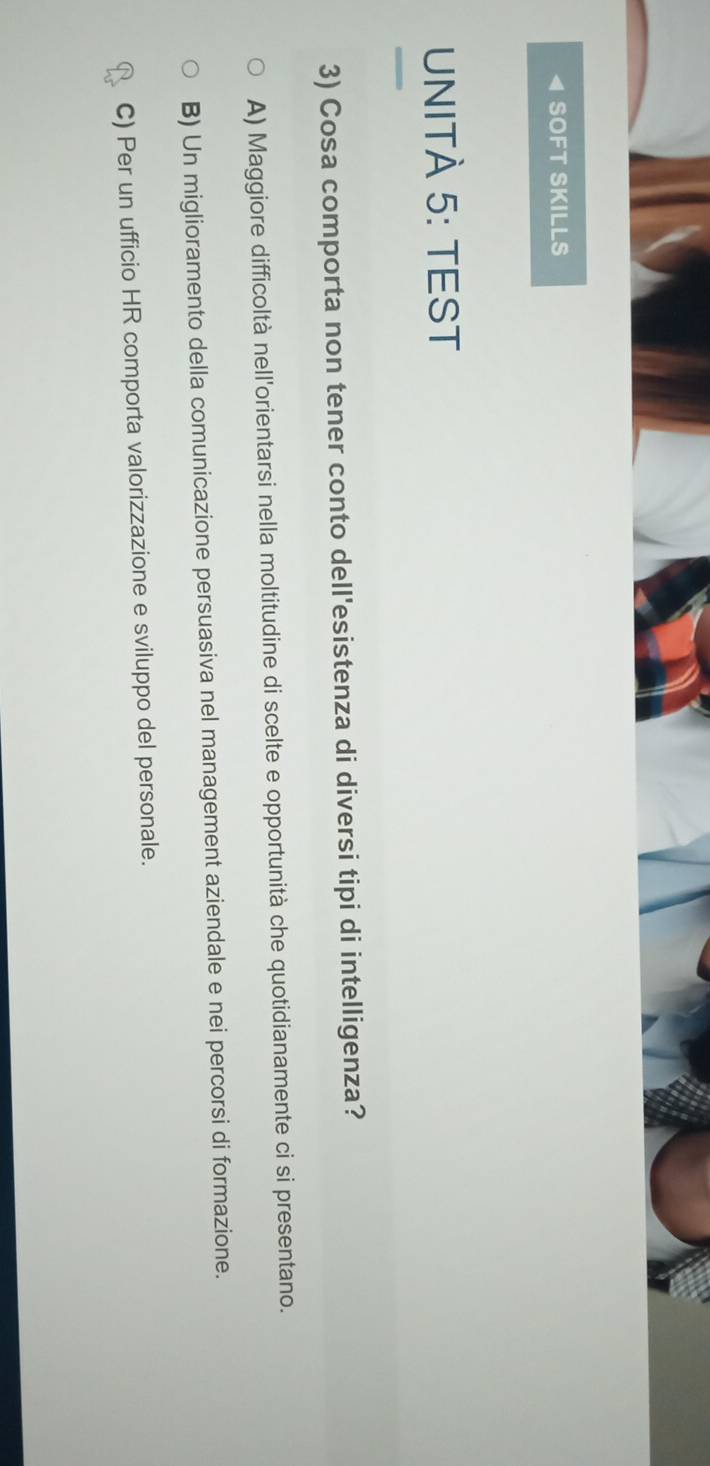 SOFT SKILLS
UNITÀ 5: TEST
3) Cosa comporta non tener conto dell'esistenza di diversi tipi di intelligenza?
A) Maggiore difficoltà nell'orientarsi nella moltitudine di scelte e opportunità che quotidianamente ci si presentano.
B) Un miglioramento della comunicazione persuasiva nel management aziendale e nei percorsi di formazione.
C) Per un ufficio HR comporta valorizzazione e sviluppo del personale.