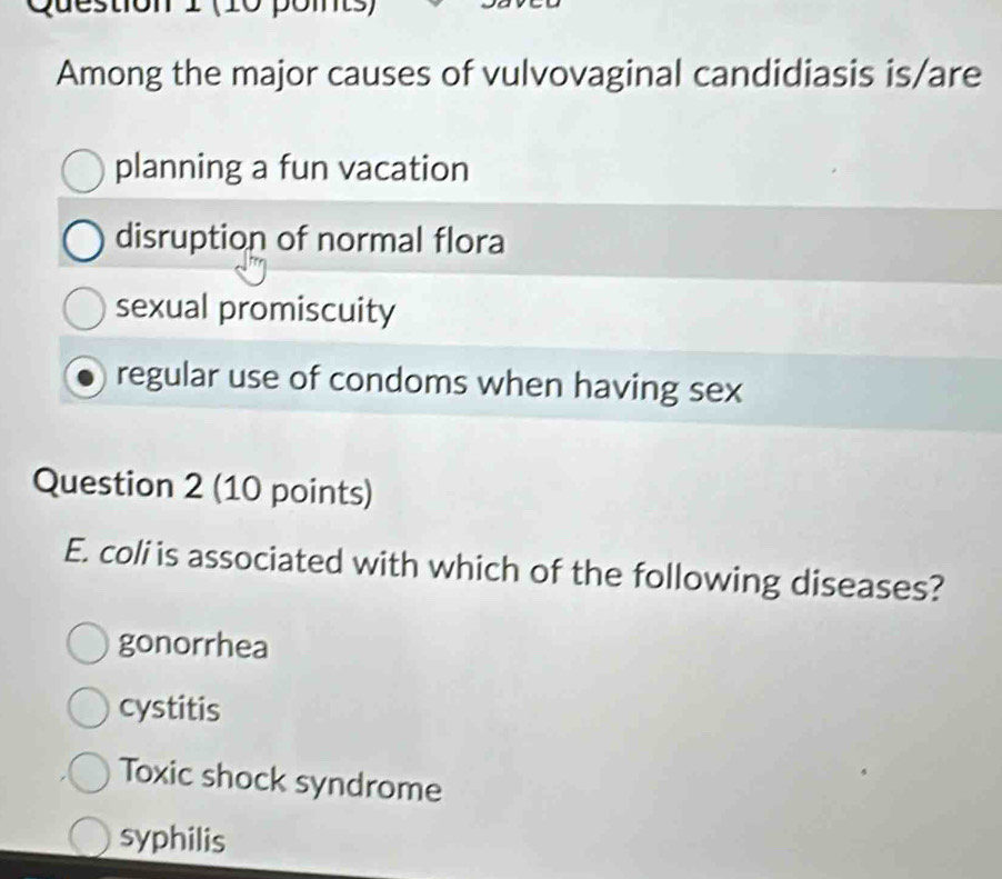 Questión 1 (0 pomts)
Among the major causes of vulvovaginal candidiasis is/are
planning a fun vacation
disruption of normal flora
sexual promiscuity
regular use of condoms when having sex
Question 2 (10 points)
E. coli is associated with which of the following diseases?
gonorrhea
cystitis
Toxic shock syndrome
syphilis