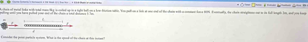 Timer Notes Evaluate Feedbeck Prine 
A chain of metal links with total mass 8kg is coiled up in a tight ball on a low-friction table. You pull on a link at one end of the chain with a constant force 80N. Eventually, the chain straightens out to its full length 2m, and you keep 
pulling until you have pulled your end of the chain a total distance 5.7m.
172 L
F 
F 
d 
Consider the point particle system. What is the speed of the chain at this instant?