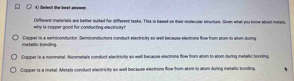 Select the best answer.
Different materials are better suited for different tasks. This is based on their molecular structure. Given what you know about metals,
why is copper good for conducting electricity?
Copper is a semiconductor. Semiconductors conduct electricity so well because electrons flow from atom to atom during
metallic bonding.
Copper is a nonmetal. Nonmetals conduct electricity so well because electrons flow from atom to atom during metallic bonding.
Copper is a metal. Metals conduct electricity so well because electrons flow from atom to atom during metallic bonding.