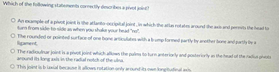 Which of the following statements correctly describes a pivot joint?
An example of a pivot joint is the atlanto-occipital joint , in which the atlas rotates around the axis and permits the head to
turn from side-to-side as when you shake your head "no".
The rounded or pointed surface of one bone articulates with a b ump formed partly by another bone and partly by a
ligament.
The radioulnar joint is a pivot joint which allows the palms to turn anteriorly and posteriorly as the head of the radius pivots
around its long axis in the radial notch of the ulna.
This joint is b iaxial because it allows rotation only around its own longitudinal axis.