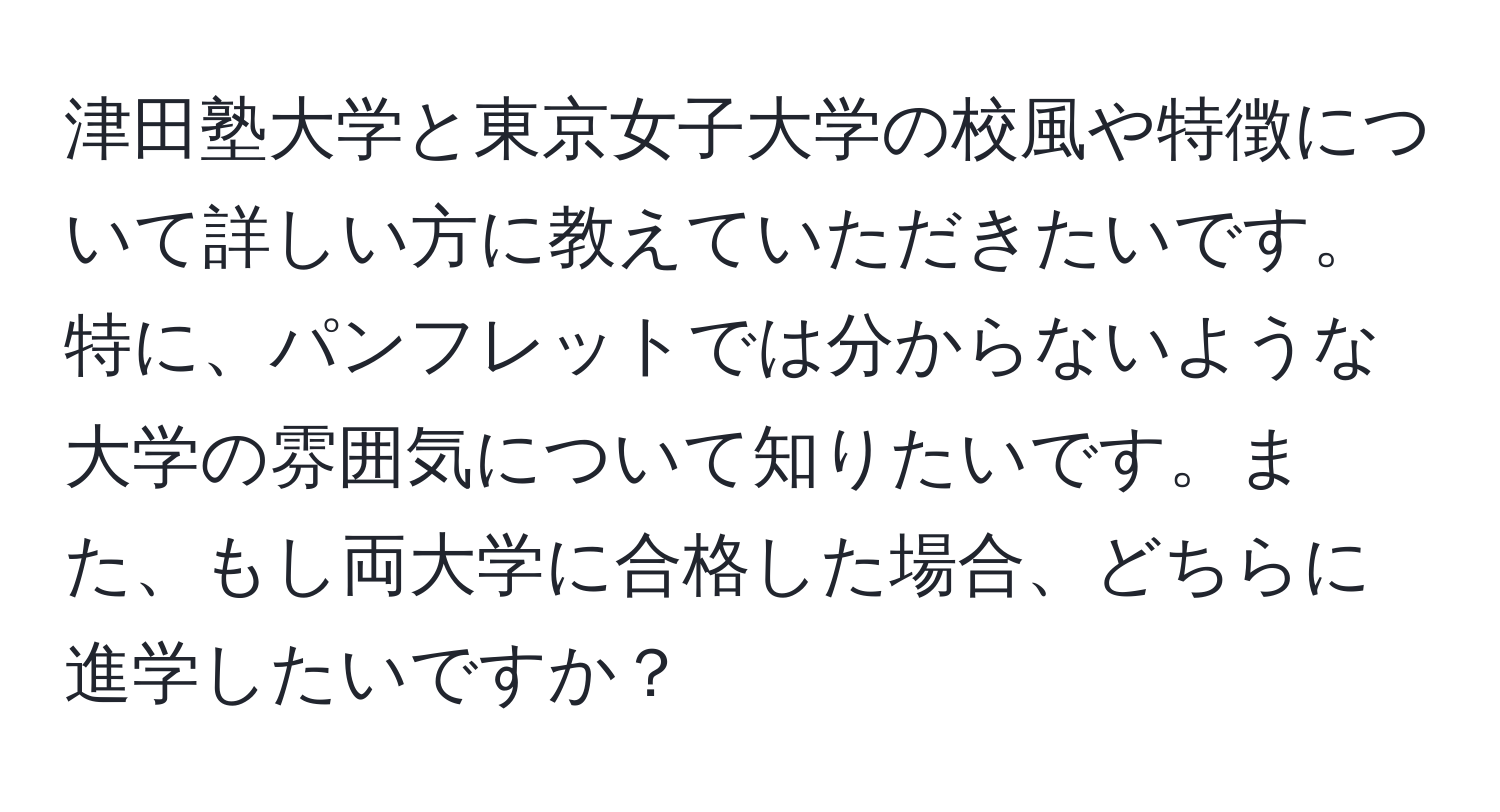 津田塾大学と東京女子大学の校風や特徴について詳しい方に教えていただきたいです。特に、パンフレットでは分からないような大学の雰囲気について知りたいです。また、もし両大学に合格した場合、どちらに進学したいですか？