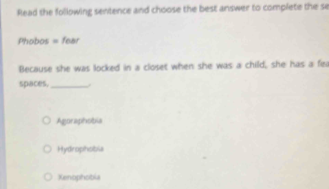 Read the following sentence and choose the best answer to complete the se
Phobos = fear
Because she was locked in a closet when she was a child, she has a fea
spaces, _/
Agoraphobis
Hydrophobia
Xenophobia