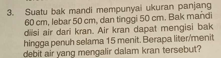 Suatu bak mandi mempunyai ukuran panjang
60 cm, lebar 50 cm, dan tinggi 50 cm. Bak mańdi 
diisi air dari kran. Air kran dapat mengisi bak 
hingga penuh selama 15 menit. Berapa liter/menit 
debit air yang mengalir dalam kran tersebut?