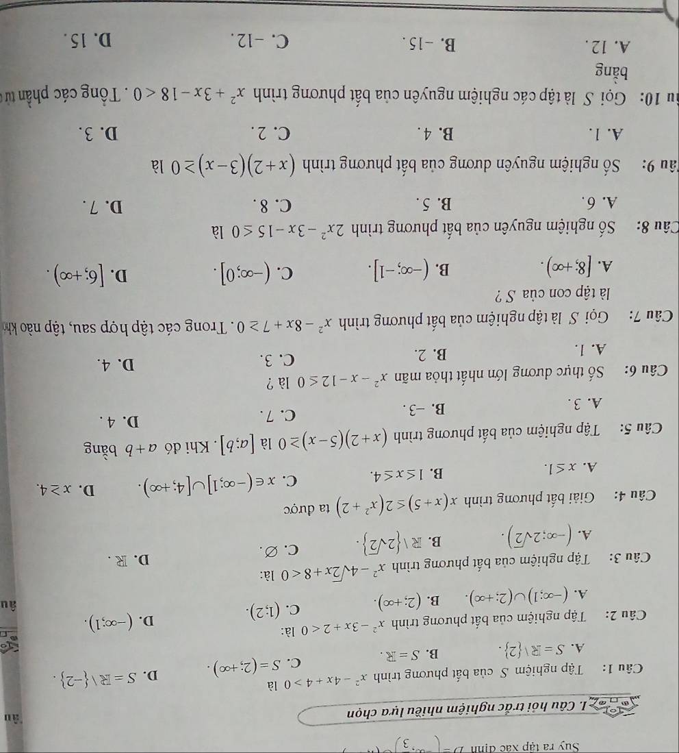Suy ra tập xác định D=(-∈fty ,frac 3
I. Câu hỏi trắc nghiệm nhiều lựa chọn
àn
Câu 1:  Tập nghiệm S của bất phương trình x^2-4x+4>0 là
C. S=(2;+∈fty ). D. S=R/ -2 .
A. S=R| 2 . B. S=R.
Câu 2: Tập nghiệm của bất phương trình x^2-3x+2<0</tex> là:
A. (-∈fty ;1)∪ (2;+∈fty ). B. (2;+∈fty ). C. (1;2).
D. (-∈fty ;1).
âu
Câu 3: Tập nghiệm của bất phương trình x^2-4sqrt(2)x+8<0</tex> là:
A. (-∈fty ;2sqrt(2)). B. R| 2sqrt(2) . C. ∅. D. R .
Câu 4: Giải bất phương trình x(x+5)≤ 2(x^2+2) ta được
A. x≤ 1.
B. 1≤ x≤ 4. C. x∈ (-∈fty ;1]∪ [4;+∈fty ). D. x≥ 4.
Câu 5:  Tập nghiệm của bất phương trình (x+2)(5-x)≥ 0 là [a;b]. Khi đó a+b bằng
A. 3 . B. −3 . C. 7 .
D. 4 .
Câu 6: Số thực dương lớn nhất thỏa mãn x^2-x-12≤ 0 là ?
A. 1. B. 2. C. 3.
D. 4.
Câu 7: Gọi S là tập nghiệm của bất phương trình x^2-8x+7≥ 0.  Trong các tập hợp sau, tập nào khó
là tập con của S?
A. [8;+∈fty ). (-∈fty ;-1]. C. (-∈fty ;0]. D. [6;+∈fty ).
B.
Câu 8:  Số nghiệm nguyên của bất phương trình 2x^2-3x-15≤ 0 là
A. 6 . B. 5 . C. 8 . D. 7 .
Sâu 9: Số nghiệm nguyên dương của bất phương trình (x+2)(3-x)≥ 0 là
A. 1. B. 4 . C. 2 . D. 3.
Su 10: Gọi S là tập các nghiệm nguyên của bất phương trình x^2+3x-18<0</tex>  . Tổng các phần từ c
bằng
A. 12 . B. -15 . C. -12 . D. 15 .