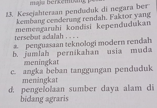 maju berk emban 
13. Kesejahteraan penduduk di negara ber-
kembang cenderung rendah. Faktor yang
memengaruhi kondisi kependudukan
tersebut adalah . . . .
a. penguasaan teknologi modern rendah
b. jumlah pernikahan usia muda
meningkat
c. angka beban tanggungan penduduk
meningkat
d. pengelolaan sumber daya alam di
bidang agraris