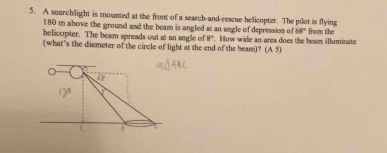 A searchlight is mounted at the front of a search-and-rescue helicopter. The pilot is flying
180 m above the ground and the beam is angled at an angle of depression of 68° from the 
helicopter. The beam spreads out at an angle of 8°. How wide an area does the beam illuminate 
(what’s the diameter of the circle of light at the end of the beam)? (A 5)