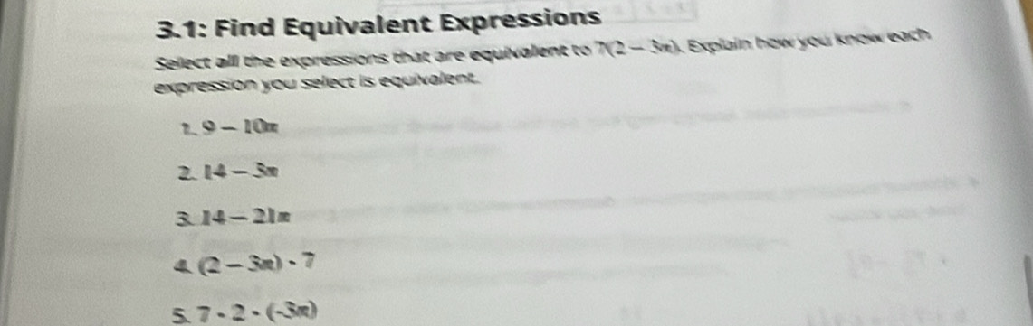 3.1: Find Equivalent Expressions
Select all the expressions that are equivalent to 7(2-3m) Explain how you know each
expression you select is equivalent.
1 9-10n
2. 14-3x
3 14-21=
4 (2-3n)· 7
5. 7· 2· (-3π )