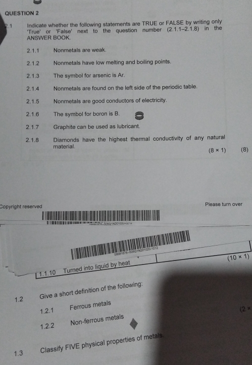 2.1 Indicate whether the following statements are TRUE or FALSE by writing only 
'True' or 'False' next to the question number (2.1.1-2.1.8) in the 
ANSWER BOOK. 
2.1.1 Nonmetals are weak. 
2.1.2 Nonmetals have low melting and boiling points. 
2.1.3 The symbol for arsenic is Ar. 
2.1.4 Nonmetals are found on the left side of the periodic table. 
2.1.5 Nonmetals are good conductors of electricity. 
2.1.6 The symbol for boron is B. 
2.1.7 Graphite can be used as lubricant. 
2.1.8 Diamonds have the highest thermal conductivity of any natural 
material.
(8* 1) (8) 
Copyright reserved Please turn over
(10* 1)
1.1.10 Turned into liquid by heat 
1.2 
Give a short definition of the following: 
1.2.1 Ferrous metals
(2*
1.2.2 Non-ferrous metals 
1.3 Classify FIVE physical properties of metals