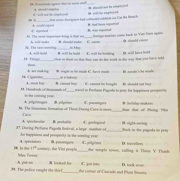 Everybody agrees that no more staff_
A. should employ
B. should not be employed
C. will not be employed D. will be employed
30. It_ that some foreigners had collected rubbish on Cat Ba Beach.
A. could report B. had been reported
C. reported D. was reported
31. The most important thing is that we_ foreign tourists come back to Viet Nam again.
A. will make B. should make C. cause D. should cause
32. The next meeting _in May.
A. will hold B. will be held C. will be holding D. will have held
33. Things_ clear to them so that they can do the work in the way that you have told
them.
A. are making B. ought to be made C. have made D. needn’t be made
34. Cigarettes_ at a bakery.
A. must buy B. cannot buy C. cannot be bought D. should not buy
35. Hundreds of thousands of_ travel to Perfume Pagoda to pray for happiness prosperity
in the coming year.
A. pilgrimages B. pilgrims C. passengers D. holiday-makers
36. The limestone formation of Thien Duong Cave is more_ than that of Phong Nha
Cave.
A. spectacular B. probable C. geological D. sight-seeing
37. During Perfume Pagoda festival, a large number of_ flock to the pagoda to pray
for happiness and prosperity in the coming year.
A. spectators B. passengers C. pilgrims D. travellers
38. In the 17^(th) century, the Viet people_ the temple tower, calling it Thien Y Thanh
Mau Tower.
A. put on B. looked for C. got into D. took over
39. The police caught the thief_ the corner of Cascade and Plum Streets.