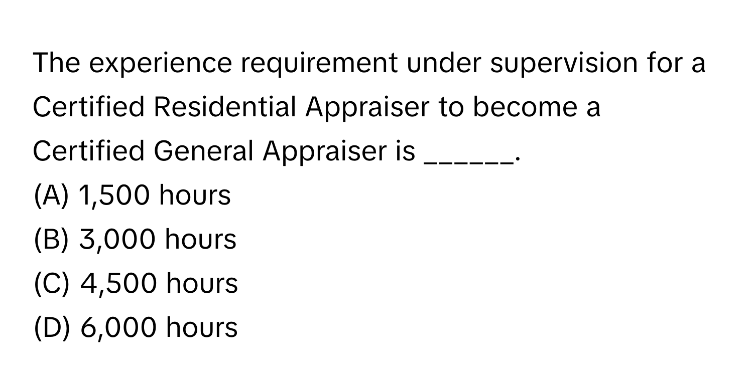 The experience requirement under supervision for a Certified Residential Appraiser to become a Certified General Appraiser is ______.

(A) 1,500 hours
(B) 3,000 hours
(C) 4,500 hours
(D) 6,000 hours