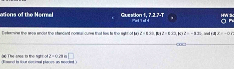 ations of the Normal Question 1, 7.2.7-T HW S< 
Part 1 of 4 Po 
Determine the area under the standard normal curve that lies to the right of (a)  Z=0.28. (b) Z=0.23 ,(c) Z=-0.35 , and (d)Z=-0.7
(a) The area to the right of Z=0.28 15 □ 
(Round to four decimal places as needed )