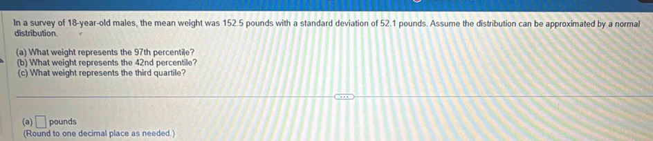 In a survey of 18-year-old males, the mean weight was 152.5 pounds with a standard deviation of 52.1 pounds. Assume the distribution can be approximated by a normal 
distribution 
(a) What weight represents the 97th percentile? 
(b) What weight represents the 42nd percentile? 
(c) What weight represents the third quartile? 
(a) □ pounds
(Round to one decimal place as needed.)