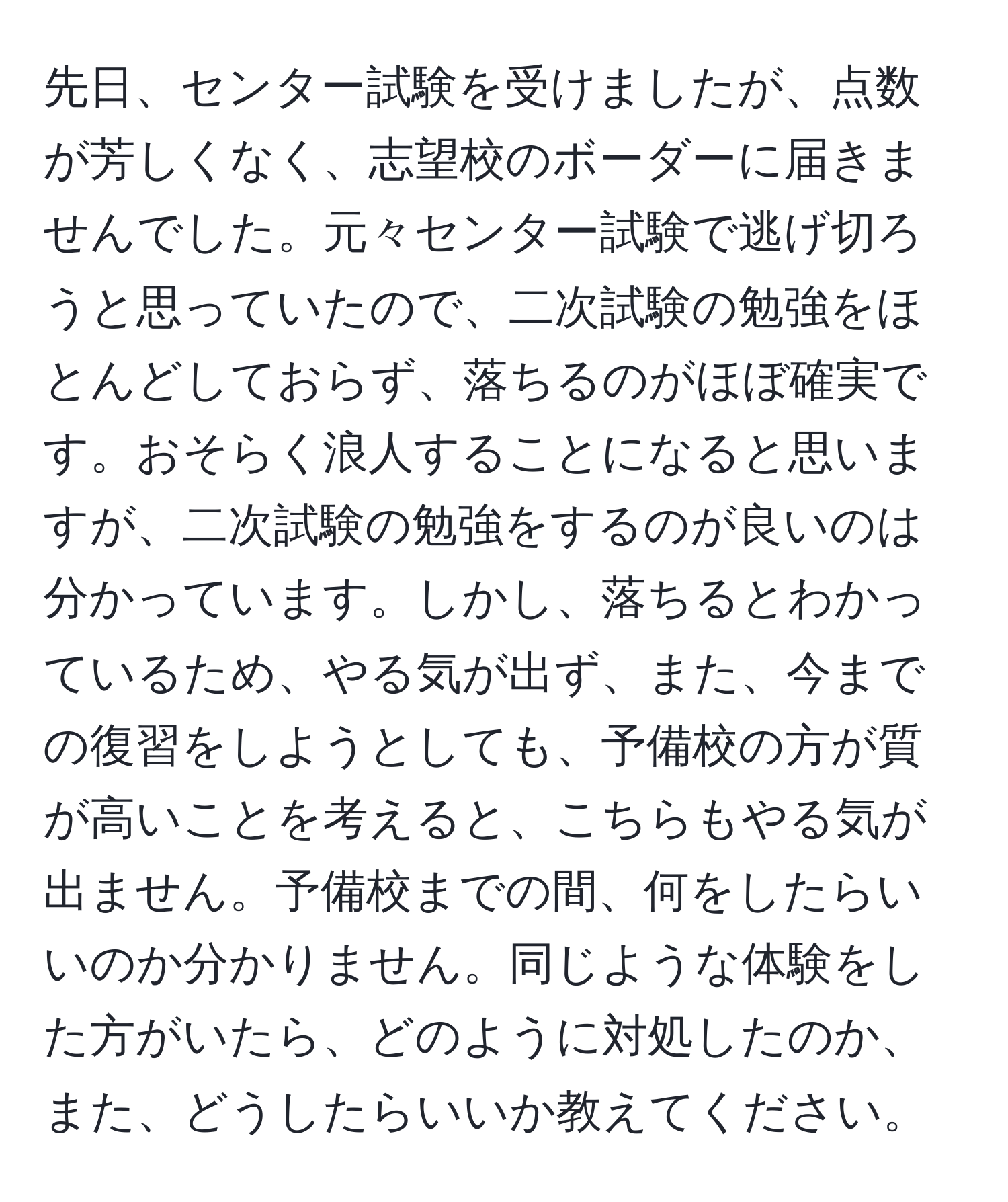 先日、センター試験を受けましたが、点数が芳しくなく、志望校のボーダーに届きませんでした。元々センター試験で逃げ切ろうと思っていたので、二次試験の勉強をほとんどしておらず、落ちるのがほぼ確実です。おそらく浪人することになると思いますが、二次試験の勉強をするのが良いのは分かっています。しかし、落ちるとわかっているため、やる気が出ず、また、今までの復習をしようとしても、予備校の方が質が高いことを考えると、こちらもやる気が出ません。予備校までの間、何をしたらいいのか分かりません。同じような体験をした方がいたら、どのように対処したのか、また、どうしたらいいか教えてください。