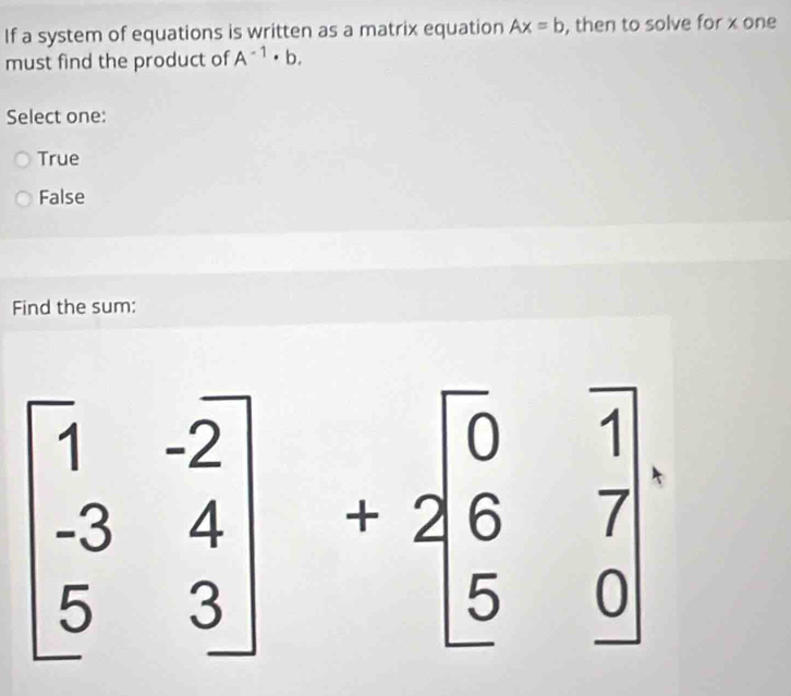 If a system of equations is written as a matrix equation Ax=b , then to solve for x one
must find the product of A^(-1)· b. 
Select one:
True
False
Find the sum:
beginbmatrix 1&-2 -3&4 5&3endbmatrix +2beginbmatrix 0&1 6&7 5&0endbmatrix