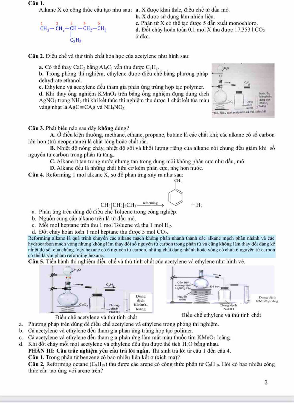 Alkane X có công thức cấu tạo như sau: a. X được khai thác, điều chế từ dầu mỏ.
b. X được sử dụng làm nhiên liệu.
c. Phân tử X có thể tạo được 5 dẫn xuất monochloro.
d. Đốt cháy hoàn toàn 0.1 mol X thu được 17,3 531CO_2^(1CH_3)-CH_2-CH-CH_2-CH_3-CH_3 ở đkc.
Câu 2. Điều chế và thứ tính chất hóa học của acetylene như hình sau:
a. Có thể thay CaC_2 bǎng Al_4C_3 vẫn thu được C_2H_2.
b. Trong phòng thí nghiệm, ethylene được điều chế bằng phương phá
dehydrate ethanol.
c. Ethylene và acetylene đều tham gia phản ứng trùng hợp tạo polymer.
d. Khi thay ổng nghiệm KMnO_4 trên bằng ống nghiệm đựng dung dịc
AgNO_3 trong NH_3 thì khi kết thúc thí nghiệm thu được 1 chất kết tủa mà
vàng nhạt là AgCequiv CAg và NH_4NO_3.
Câu 3. Phát biểu nào sau đây không đúng?
A. Ở điều kiện thường, methane, ethane, propane, butane là các chất khí; các alkane có số carbon
lớn hơn (trừ neopentane) là chất lỏng hoặc chất rắn.
B. Nhiệt độ nóng chảy, nhiệt độ sôi và khối lượng riêng của alkane nói chung đều giảm khi số
nguyên tử carbon trong phân tử tăng.
C. Alkane ít tan trong nước nhưng tan trong dung môi không phân cực như dầu, mỡ.
D. Alkane đều là những chất hữu cơ kém phân cực, nhẹ hơn nước.
Câu 4. Reforming 1 mol alkane X, sơ đồ phản ứng xảy ra như sau:
CH3
CH_3[CH_2]_5CH_3 refor min g
+H_2
a. Phản ứng trên dùng để điều chế Toluene trong công nghiệp.
b. Nguồn cung cấp alkane trên là từ đầu mỏ.
c. Mỗi mol heptane trên thu 1 mol Toluene và thu 1 mol H_2.
d. Đốt cháy hoàn toàn 1 mol heptane thu được 5 mol CO_2.
Reforming alkane là quá trình chuyên các alkane mạch không phân nhánh thành các alkane mạch phân nhánh và các
hydrocarbon mạch vòng nhưng không làm thay đổi số nguyên tử carbon trong phân từ và cũng không làm thay đổi đáng kế
nhiệt độ sôi của chúng. Vậy hexane có 6 nguyên tử carbon, những chất dạng nhánh hoặc vòng có chứa 6 nguyên tứ carbon
có thể là sản phẩm reforming hexane.
Câu 5. Tiến hành thí nghiệm điều chế và thứ tính chất của acetylene và ethylene như hình vẽ.
Điều chế acetylene và thử tính chất Điều chế ethylene và thử tính chất
a. Phương pháp trên dùng để điều chế acetylene và ethylene trong phòng thí nghiệm.
b. Cả acetylene và ethylene đều tham gia phản ứng trùng hợp tạo polimer.
c. Cả acetylene và ethylene đều tham gia phản ứng làm mất màu thuốc tím KMnO4 loãng.
d. Khi đốt chảy mỗi mol acetylene và ethylene đều thu được thể tích H_2O bằng nhau.
PHẢN III: Câu trắc nghiệm yêu cầu trã lời ngắn. Thí sinh trả lời từ câu 1 đến câu 4.
Câu 1. Trong phân tử benzene có bao nhiêu liên kết σ (xích ma)?
Câu 2. Reforming octane (C_8H_18) thu được các arene có công thức phân tử C₆H₁. Hỏi có bao nhiêu công
thức cầu tạo ứng với arene trên?
3