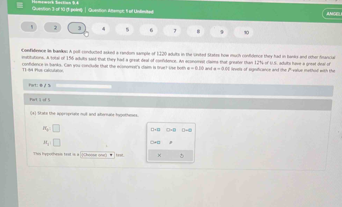 Homework Section 9.4
Question 3 of 10 (1 point) Question Attempt: 1 of Unlimited
ANGEL
1 2 3 4 5 6 7 8 9 10
Confidence in banks: A poll conducted asked a random sample of 1220 adults in the United States how much confidence they had in banks and other financial
institutions. A total of 156 adults said that they had a great deal of confidence. An economist claims that greater than 12% of U.S. adults have a great deal of
confidence in banks. Can you conclude that the economist's claim is true? Use both alpha =0.10 and alpha =0.01 levels of significance and the P -value method with the
TI-84 Plus calculator.
Part: 0 / 5
Part 1 of 5
(a) State the appropriate null and alternate hypotheses.
H_0:□
□ □ >□ □ =□
H_1:□
□ != □ p
This hypothesis test is a (Choose one) test. ×