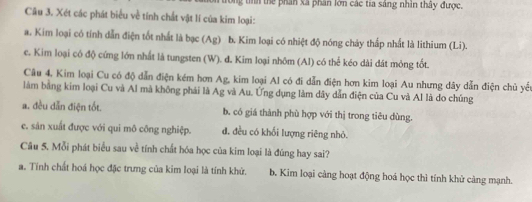 tể phần xã phân lớn các tia sáng nhân thây được.
Câu 3. Xét các phát biểu về tính chất vật lí của kim loại:
a. Kim loại có tính dẫn điện tốt nhất là bạc (Ag) b. Kim loại có nhiệt độ nóng chảy thấp nhất là lithium (Li).
c. Kim loại có độ cứng lớn nhất là tungsten (W). đ. Kim loại nhôm (Al) có thể kéo dài đát mỏng tốt.
Câu 4. Kim loại Cu có độ dẫn điện kém hơn Ag, kim loại Al có đi dẫn điện hơn kim loại Au nhưng dây dẫn điện chủ yểu
làm bằng kim loại Cu và Al mà không phái là Ag và Au. Ứng dụng làm dây dẫn điện của Cu và Al là do chúng
a. đều dẫn điện tốt. b. có giá thành phù hợp với thị trong tiêu dùng.
e. sán xuất được với qui mô công nghiệp. đ. đều có khối lượng riêng nhỏ.
Câu 5. Mỗi phát biểu sau về tính chất hóa học của kim loại là đúng hay sai?
a. Tính chất hoá học đặc trưng của kim loại là tính khử. b. Kim loại càng hoạt động hoá học thì tính khử càng mạnh.