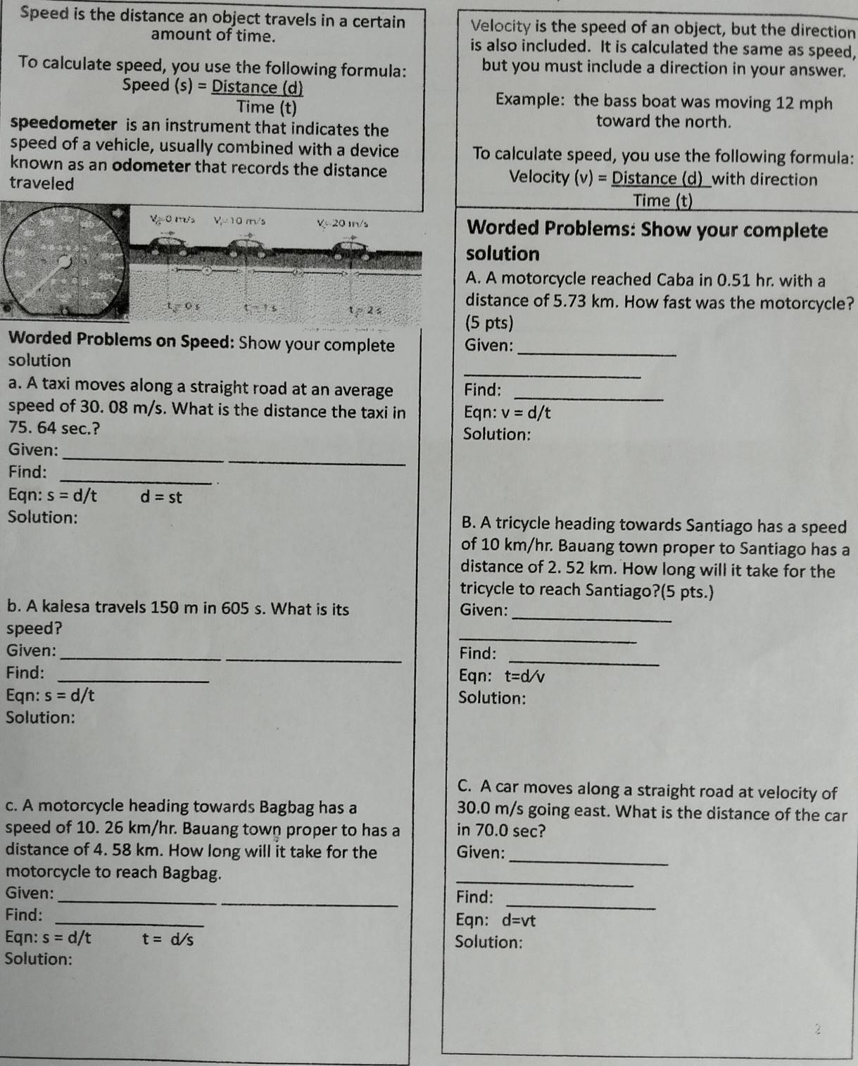 Speed is the distance an object travels in a certain Velocity is the speed of an object, but the direction
amount of time. is also included. It is calculated the same as speed,
To calculate speed, you use the following formula: but you must include a direction in your answer.
Speed (s)= Distan ce(d)/Time(t) 
Example: the bass boat was moving 12 mph
speedometer is an instrument that indicates the
toward the north.
speed of a vehicle, usually combined with a device To calculate speed, you use the following formula:
known as an odometer that records the distance Velocity (v)= Distance (d)_with direction
traveled
Time (t)
orded Problems: Show your complete
lution
A motorcycle reached Caba in 0.51 hr. with a
stance of 5.73 km. How fast was the motorcycle?
pts)
Worded Problems on Speed: Show your complete Given:_
_
solution
a. A taxi moves along a straight road at an average Find:
_
speed of 30. 08 m/s. What is the distance the taxi in Eqn: v=d/t
75. 64 sec.? Solution:
_
_
Given:
_
Find:
,.
Eqn: s=d It d=st
Solution: B. A tricycle heading towards Santiago has a speed
of 10 km/hr. Bauang town proper to Santiago has a
distance of 2. 52 km. How long will it take for the
tricycle to reach Santiago?(5 pts.)
_
b. A kalesa travels 150 m in 605 s. What is its Given:
_
speed?
__
_
Given:
Find:
Find: _Eqn: t=d/v
Eqn: s=d it
Solution:
Solution:
C. A car moves along a straight road at velocity of
c. A motorcycle heading towards Bagbag has a 30.0 m/s going east. What is the distance of the car
speed of 10. 26 km/hr. Bauang town proper to has a in 70.0 sec?
_
distance of 4. 58 km. How long will it take for the Given:
motorcycle to reach Bagbag.
_
_
Given: __Find:
Find: _Eqn: d=vt
Eqn: s=d/t t=d/s Solution:
Solution:
2
