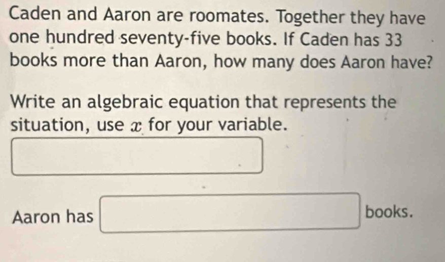 Caden and Aaron are roomates. Together they have 
one hundred seventy-five books. If Caden has 33
books more than Aaron, how many does Aaron have? 
Write an algebraic equation that represents the 
situation, use x for your variable. 
Aaron has □ |books