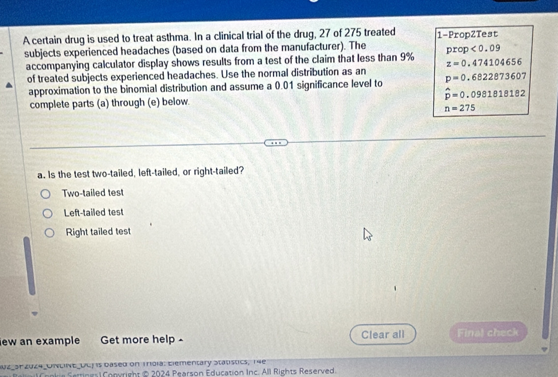 A certain drug is used to treat asthma. In a clinical trial of the drug, 27 of 275 treated 1 -PropZTest
subjects experienced headaches (based on data from the manufacturer). The
prop<0.09
accompanying calculator display shows results from a test of the claim that less than 9% z=0.474104656
of treated subjects experienced headaches. Use the normal distribution as an
p=0.6822873607
approximation to the binomial distribution and assume a 0.01 significance level to
hat p=0.0981818182
complete parts (a) through (e) below.
n=275
a. Is the test two-tailed, left-tailed, or right-tailed?
Two-tailed test
Left-tailed test
Right tailed test
ew an example Get more help - Clear all Final check
A0z_3P 2024_UNLINE_DCJ is based on Troia: Elementary Statistics, 14e
Cookie Settings| Copyright © 2024 Pearson Education Inc. All Rights Reserved.